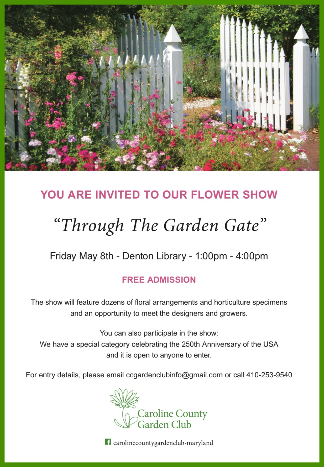 Through The Garden Gate: Spring Flower Show Friday, May 8, 2026, 1–4pm The Caroline County Garden Club invites the public to enjoy “Through The Garden Gate,” a free spring flower show featuring dozens of floral arrangements and horticulture specimens. Community members may also participate by entering the special design category, “America the Beautiful: Celebrating 250 Years.” For more information, email ccgardenclubinfo@gmail.com or call 410-253-9540. Caroline County Public Library 100 Market Street Denton, MD 21629